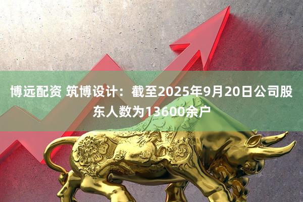 博远配资 筑博设计：截至2025年9月20日公司股东人数为13600余户