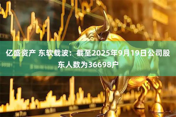 亿盛资产 东软载波：截至2025年9月19日公司股东人数为36698户