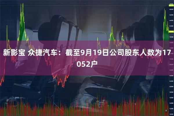 新影宝 众捷汽车：截至9月19日公司股东人数为17052户