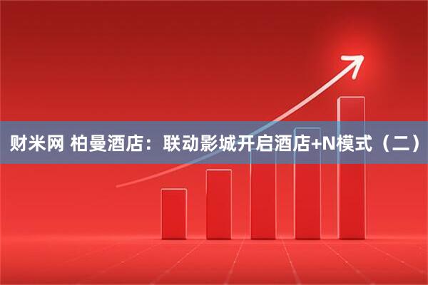 财米网 柏曼酒店：联动影城开启酒店+N模式（二）