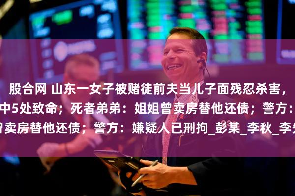 股合网 山东一女子被赌徒前夫当儿子面残忍杀害，法医：被捅20多刀，其中5处致命；死者弟弟：姐姐曾卖房替他还债；警方：嫌疑人已刑拘_彭某_李秋_李先生