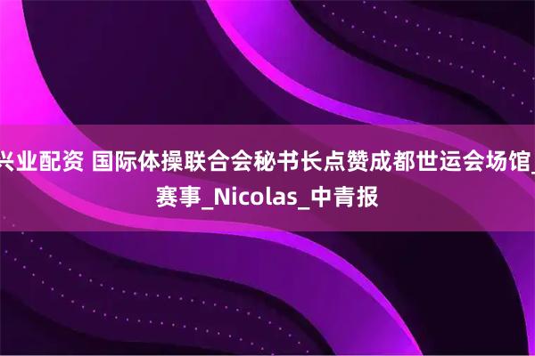 兴业配资 国际体操联合会秘书长点赞成都世运会场馆_赛事_Nicolas_中青报
