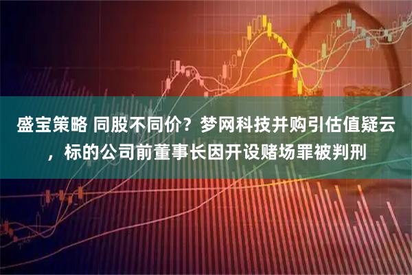 盛宝策略 同股不同价?梦网科技并购引估值疑云,标的公司前董事长因开设赌场罪被判刑