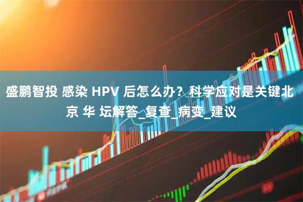 盛鹏智投 感染 HPV 后怎么办？科学应对是关键北 京 华 坛解答_复查_病变_建议