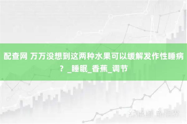 配查网 万万没想到这两种水果可以缓解发作性睡病?_睡眠_香蕉_调节