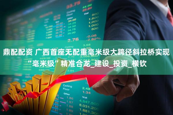 鼎配配资 广西首座无配重毫米级大跨径斜拉桥实现“毫米级”精准合龙_建设_投资_横钦