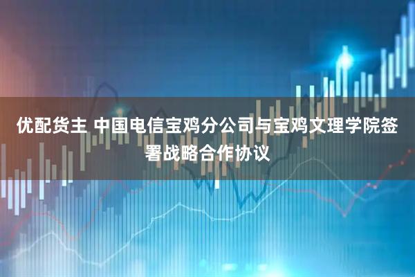 优配货主 中国电信宝鸡分公司与宝鸡文理学院签署战略合作协议