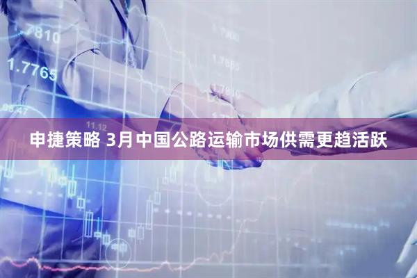 申捷策略 3月中国公路运输市场供需更趋活跃