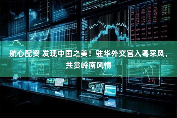 航心配资 发现中国之美！驻华外交官入粤采风，共赏岭南风情