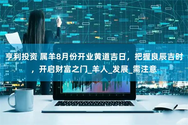亨利投资 属羊8月份开业黄道吉日，把握良辰吉时，开启财富之门_羊人_发展_需注意