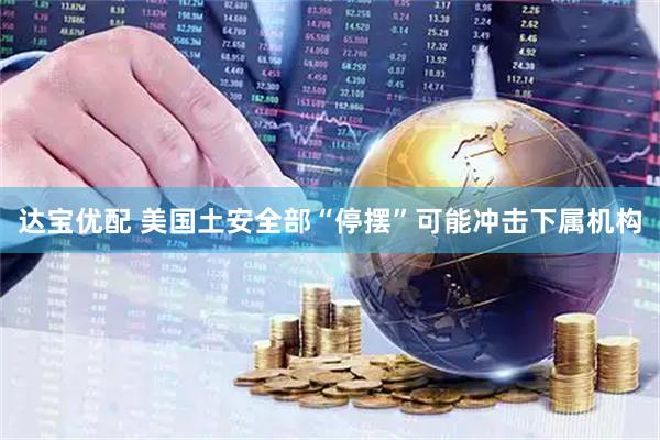 达宝优配 美国土安全部“停摆”可能冲击下属机构