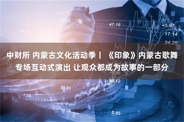 中财所 内蒙古文化活动季丨 《印象》内蒙古歌舞专场互动式演出 让观众都成为故事的一部分