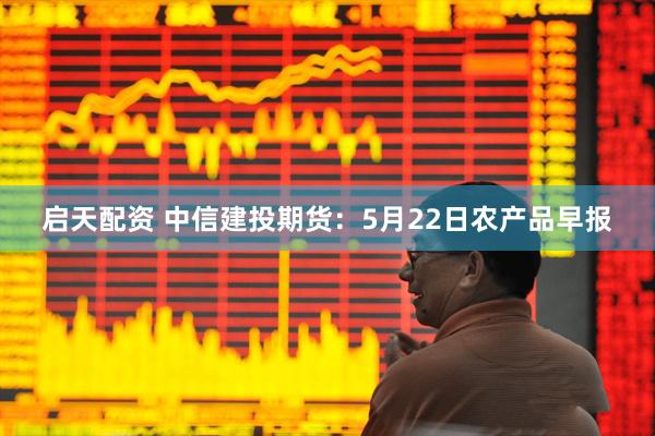 启天配资 中信建投期货：5月22日农产品早报