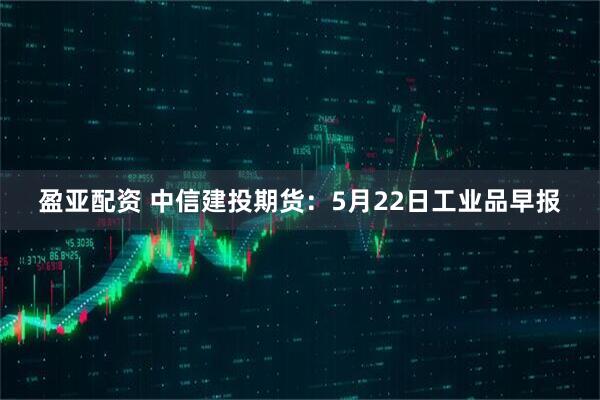 盈亚配资 中信建投期货：5月22日工业品早报
