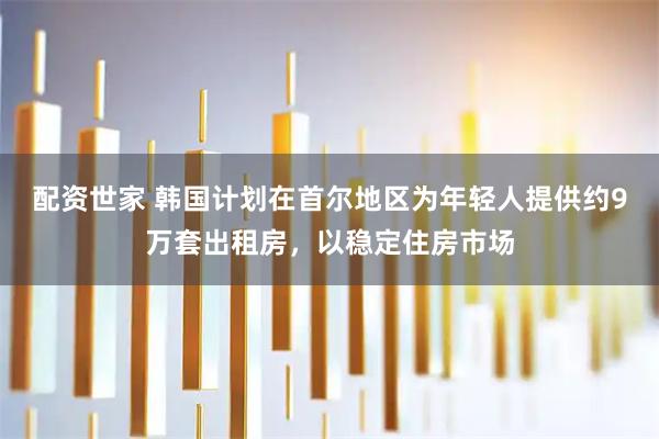 配资世家 韩国计划在首尔地区为年轻人提供约9万套出租房，以稳定住房市场