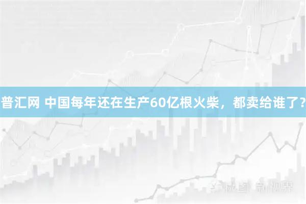 普汇网 中国每年还在生产60亿根火柴，都卖给谁了？