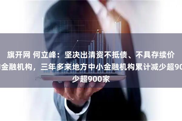 旗开网 何立峰：坚决出清资不抵债、不具存续价值的金融机构，三年多来地方中小金融机构累计减少超900家