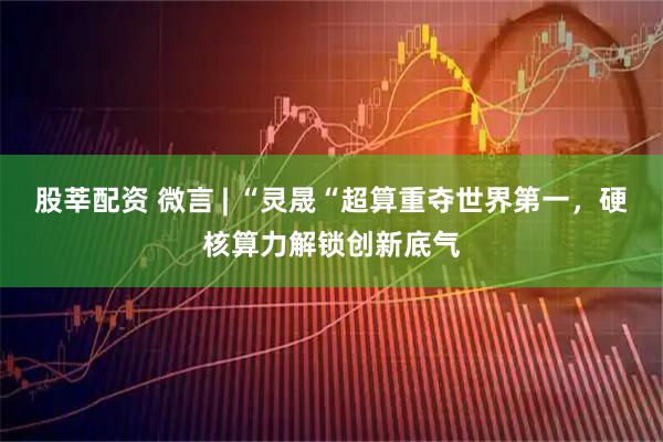 股莘配资 微言 | “灵晟“超算重夺世界第一，硬核算力解锁创新底气