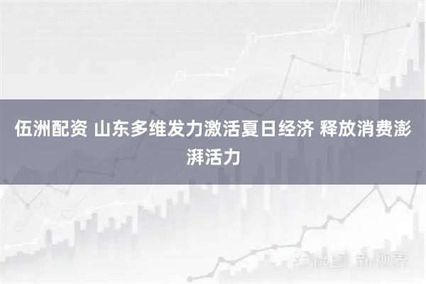 伍洲配资 山东多维发力激活夏日经济 释放消费澎湃活力