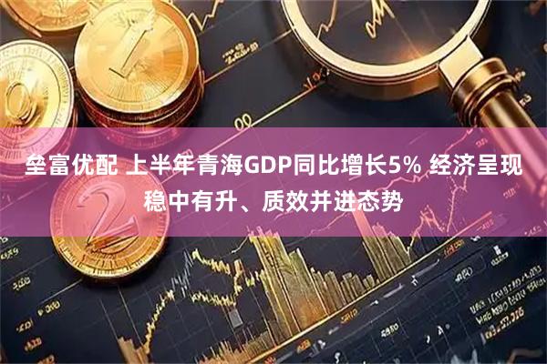 垒富优配 上半年青海GDP同比增长5% 经济呈现稳中有升、质效并进态势