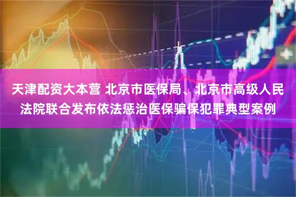 天津配资大本营 北京市医保局、北京市高级人民法院联合发布依法惩治医保骗保犯罪典型案例