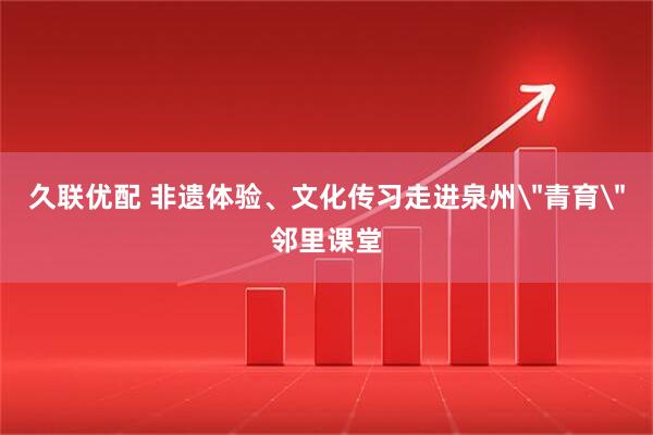 久联优配 非遗体验、文化传习走进泉州＂青育＂邻里课堂