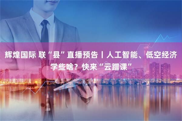 辉煌国际 联“县”直播预告丨人工智能、低空经济学些啥？快来“云蹭课”